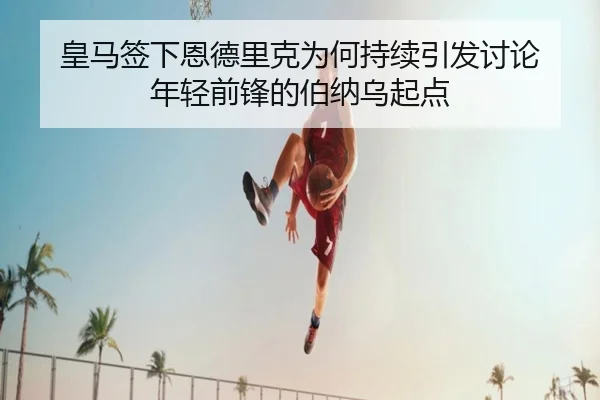 皇马签下恩德里克为何持续引发讨论 年轻前锋的伯纳乌起点